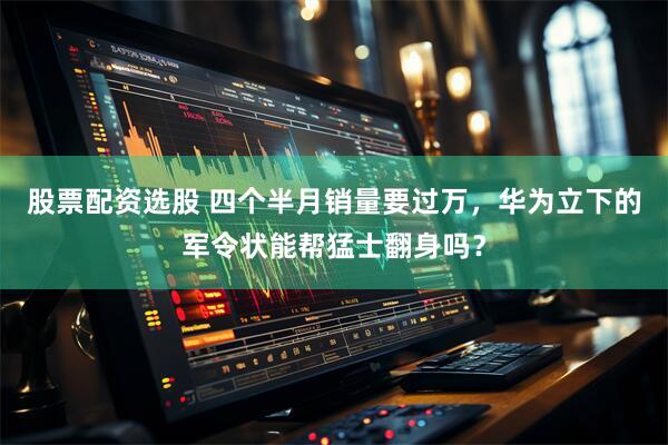 股票配资选股 四个半月销量要过万，华为立下的军令状能帮猛士翻身吗？