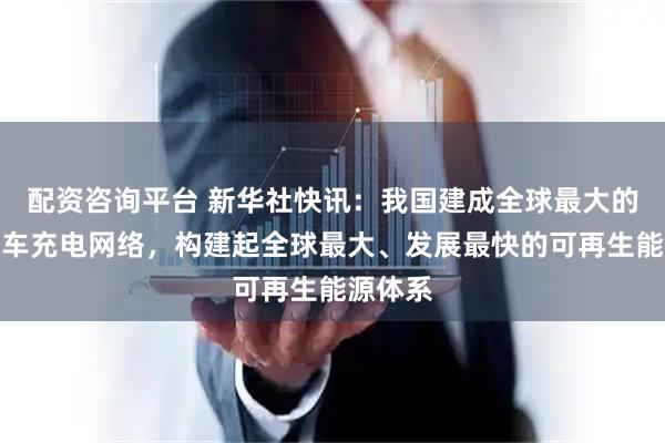 配资咨询平台 新华社快讯：我国建成全球最大的电动汽车充电网络，构建起全球最大、发展最快的可再生能源体系