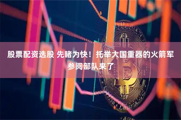 股票配资选股 先睹为快！托举大国重器的火箭军参阅部队来了