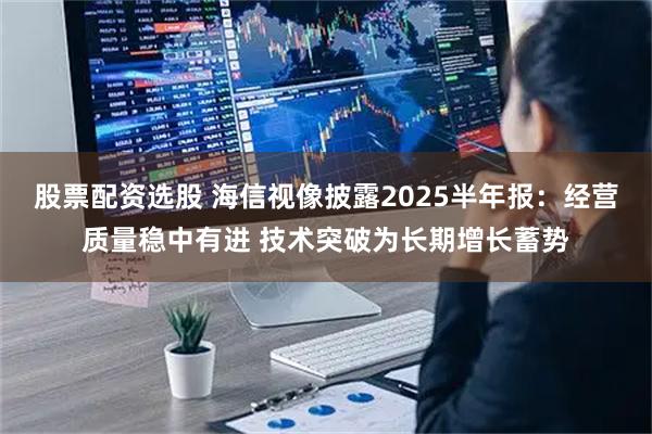 股票配资选股 海信视像披露2025半年报：经营质量稳中有进 技术突破为长期增长蓄势