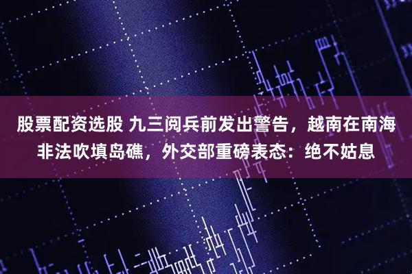股票配资选股 九三阅兵前发出警告，越南在南海非法吹填岛礁，外交部重磅表态：绝不姑息