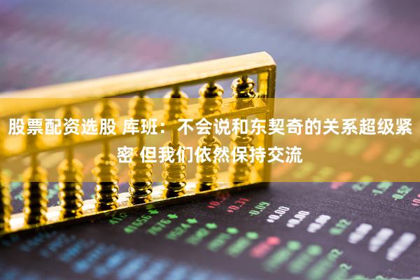 股票配资选股 库班：不会说和东契奇的关系超级紧密 但我们依然保持交流
