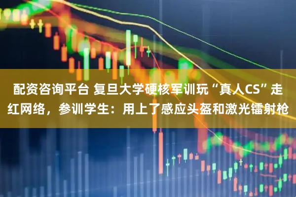 配资咨询平台 复旦大学硬核军训玩“真人CS”走红网络，参训学生：用上了感应头盔和激光镭射枪