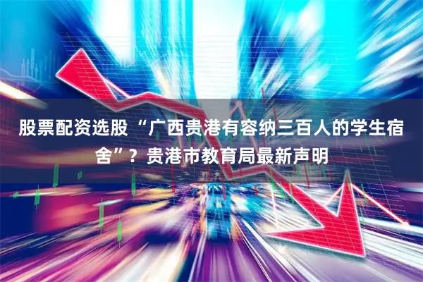 股票配资选股 “广西贵港有容纳三百人的学生宿舍”？贵港市教育局最新声明