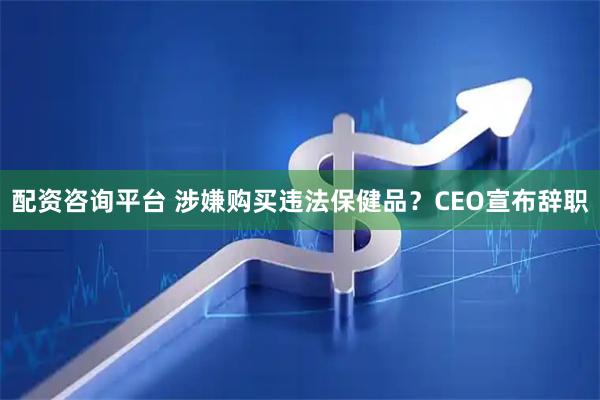 配资咨询平台 涉嫌购买违法保健品？CEO宣布辞职