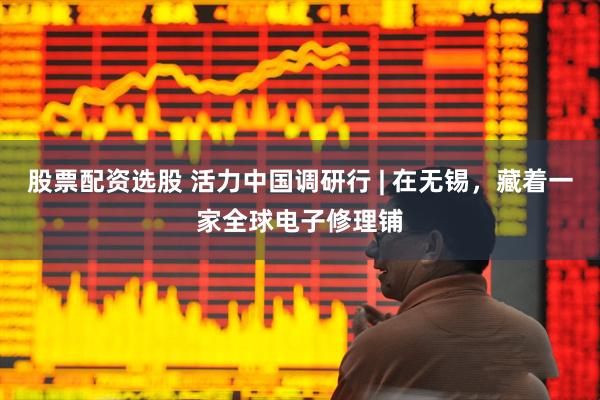 股票配资选股 活力中国调研行 | 在无锡，藏着一家全球电子修理铺