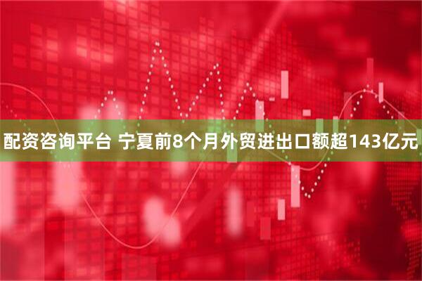配资咨询平台 宁夏前8个月外贸进出口额超143亿元