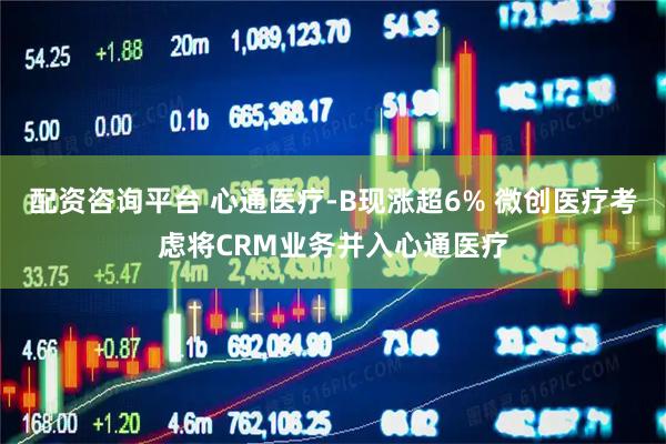 配资咨询平台 心通医疗-B现涨超6% 微创医疗考虑将CRM业务并入心通医疗