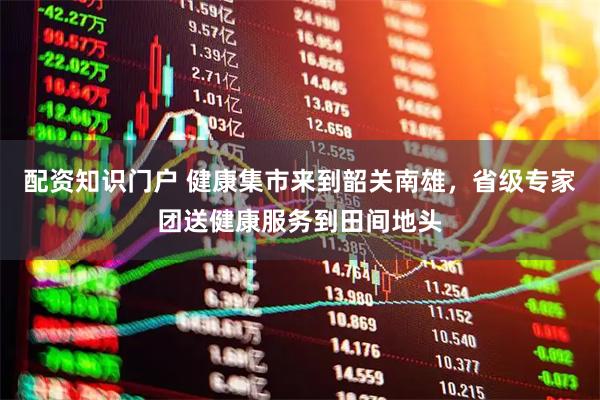 配资知识门户 健康集市来到韶关南雄，省级专家团送健康服务到田间地头