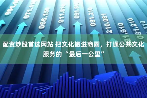 配资炒股首选网站 把文化搬进商圈，打通公共文化服务的 “最后一公里”
