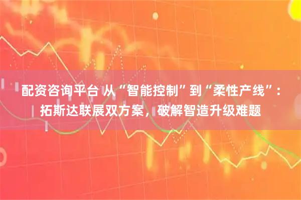 配资咨询平台 从“智能控制”到“柔性产线”：拓斯达联展双方案，破解智造升级难题