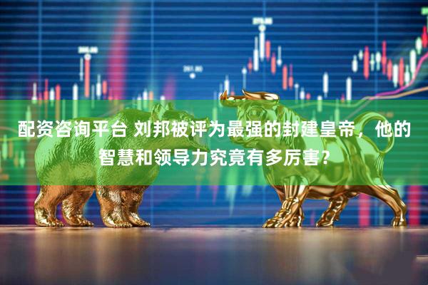配资咨询平台 刘邦被评为最强的封建皇帝，他的智慧和领导力究竟有多厉害？