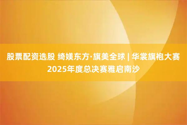 股票配资选股 绮媄东方·旗美全球 | 华裳旗袍大赛2025年度总决赛雅启南沙