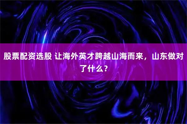 股票配资选股 让海外英才跨越山海而来，山东做对了什么？