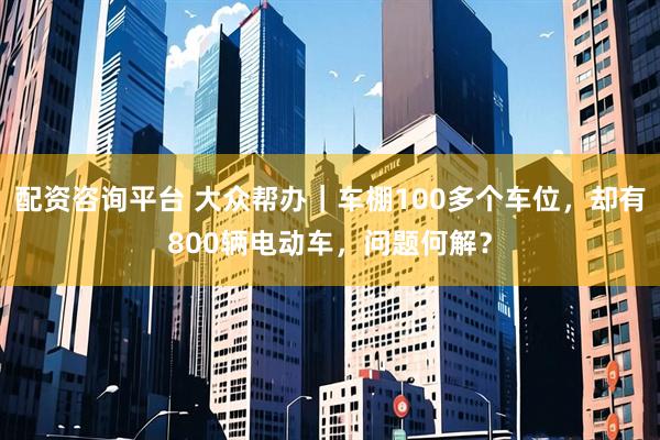配资咨询平台 大众帮办｜车棚100多个车位，却有800辆电动车，问题何解？