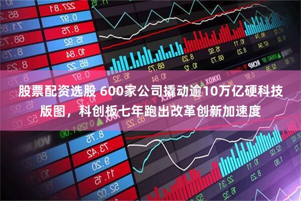 股票配资选股 600家公司撬动逾10万亿硬科技版图，科创板七年跑出改革创新加速度