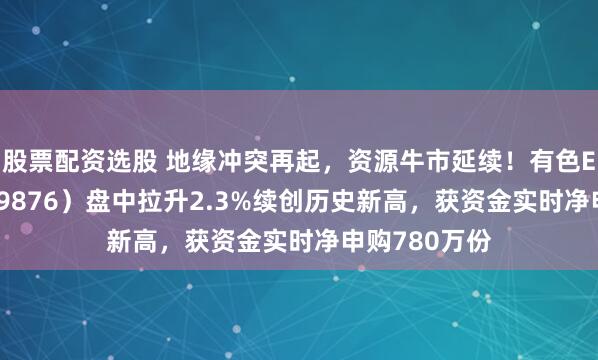 股票配资选股 地缘冲突再起，资源牛市延续！有色ETF华宝（159876）盘中拉升2.3%续创历史新高，获资金实时净申购780万份