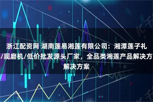 浙江配资网 湖南莲易湘莲有限公司：湘潭莲子礼盒/现磨机/低价批发源头厂家，全品类湘莲产品解决方案