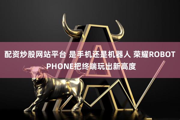 配资炒股网站平台 是手机还是机器人 荣耀ROBOT PHONE把终端玩出新高度