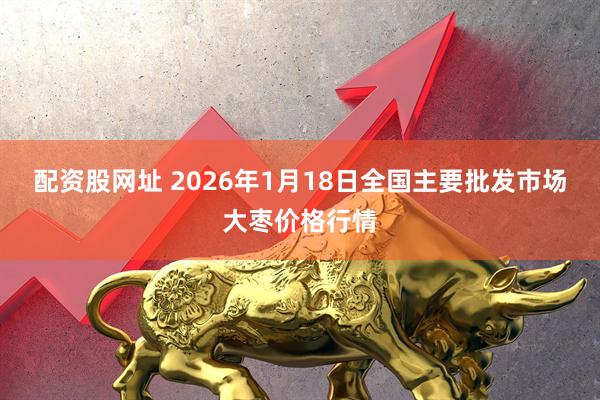 配资股网址 2026年1月18日全国主要批发市场大枣价格行情