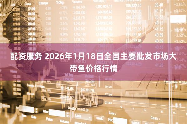 配资服务 2026年1月18日全国主要批发市场大带鱼价格行情