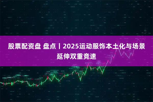 股票配资盘 盘点丨2025运动服饰本土化与场景延伸双重竞速