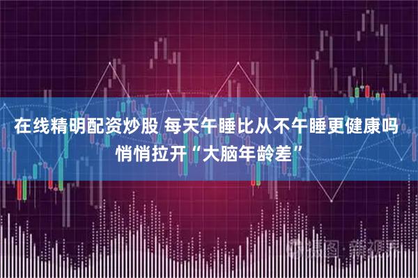 在线精明配资炒股 每天午睡比从不午睡更健康吗 悄悄拉开“大脑年龄差”