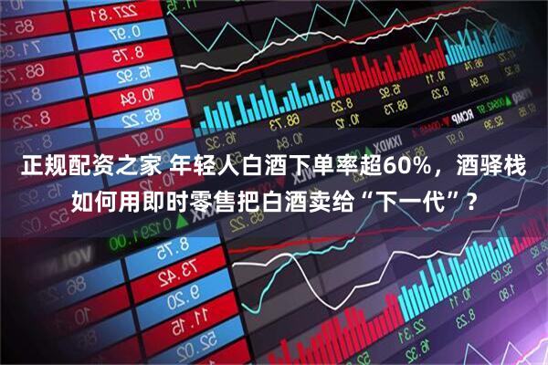 正规配资之家 年轻人白酒下单率超60%，酒驿栈如何用即时零售把白酒卖给“下一代”？