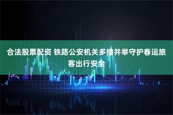 合法股票配资 铁路公安机关多措并举守护春运旅客出行安全
