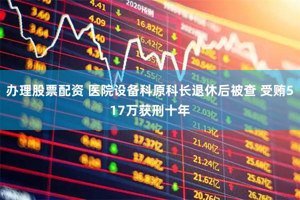 办理股票配资 医院设备科原科长退休后被查 受贿517万获刑十年
