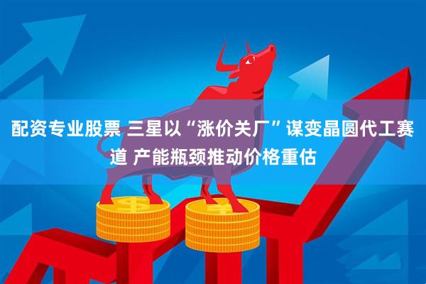 配资专业股票 三星以“涨价关厂”谋变晶圆代工赛道 产能瓶颈推动价格重估