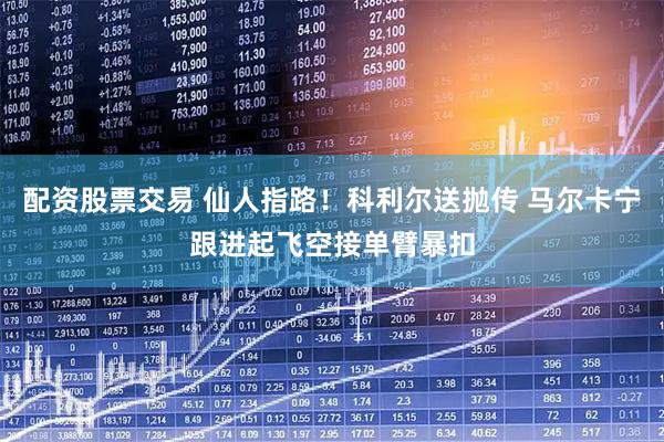 配资股票交易 仙人指路！科利尔送抛传 马尔卡宁跟进起飞空接单臂暴扣