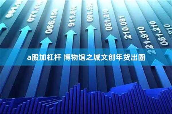 a股加杠杆 博物馆之城文创年货出圈