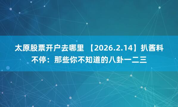 太原股票开户去哪里 【2026.2.14】扒酱料不停：那些你不知道的八卦一二三