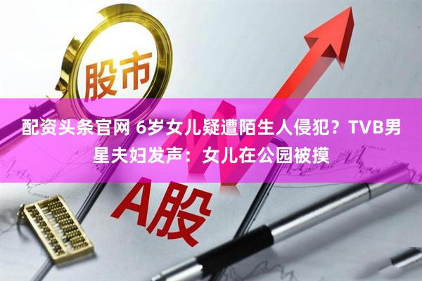 配资头条官网 6岁女儿疑遭陌生人侵犯？TVB男星夫妇发声：女儿在公园被摸