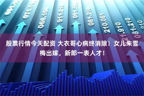股票行情今天配资 大衣哥心病终消除！女儿朱雪梅出嫁，新郎一表人才！