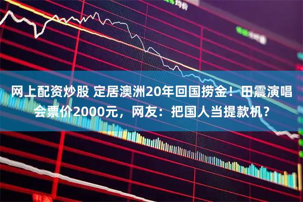 网上配资炒股 定居澳洲20年回国捞金！田震演唱会票价2000元，网友：把国人当提款机？