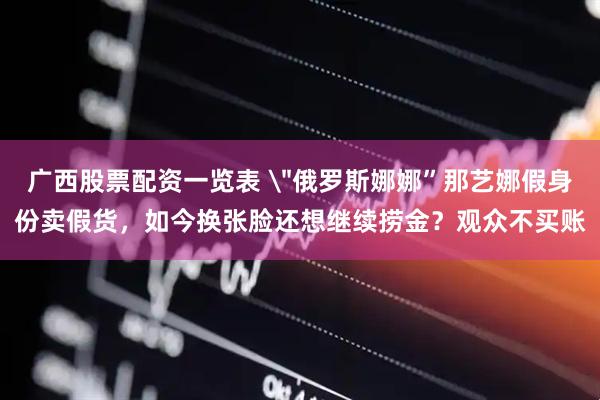 广西股票配资一览表 ＂俄罗斯娜娜”那艺娜假身份卖假货，如今换张脸还想继续捞金？观众不买账