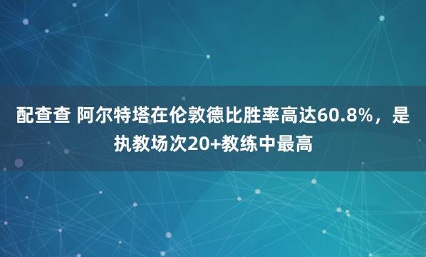 配查查 阿尔特塔在伦敦德比胜率高达60.8%，是执教场次20+教练中最高