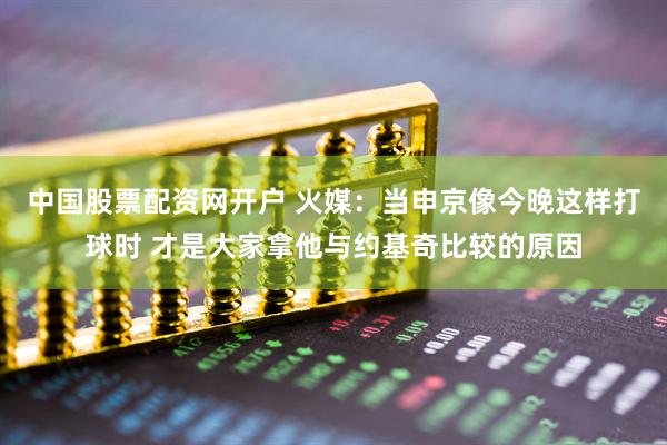 中国股票配资网开户 火媒：当申京像今晚这样打球时 才是大家拿他与约基奇比较的原因