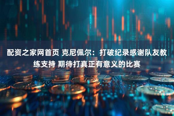 配资之家网首页 克尼佩尔：打破纪录感谢队友教练支持 期待打真正有意义的比赛