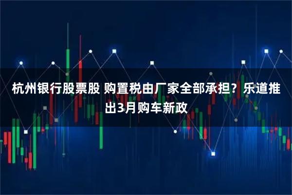 杭州银行股票股 购置税由厂家全部承担？乐道推出3月购车新政