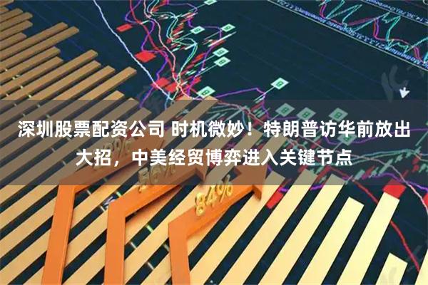 深圳股票配资公司 时机微妙！特朗普访华前放出大招，中美经贸博弈进入关键节点