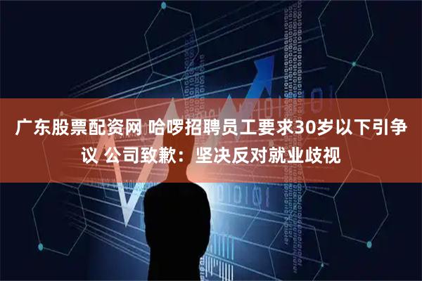 广东股票配资网 哈啰招聘员工要求30岁以下引争议 公司致歉：坚决反对就业歧视