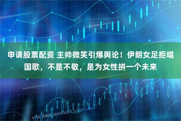 申请股票配资 主帅微笑引爆舆论！伊朗女足拒唱国歌，不是不敬，是为女性拼一个未来