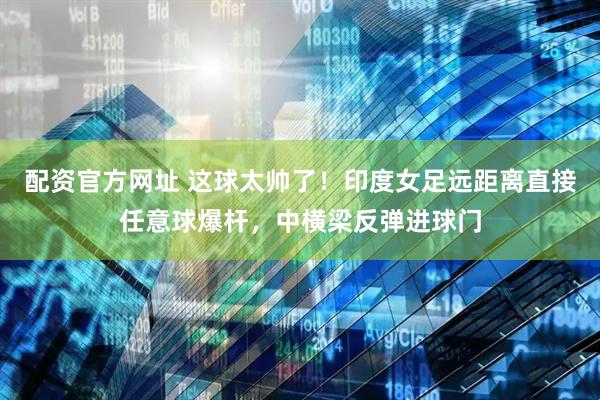 配资官方网址 这球太帅了！印度女足远距离直接任意球爆杆，中横梁反弹进球门
