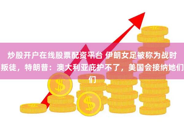 炒股开户在线股票配资平台 伊朗女足被称为战时叛徒，特朗普：澳大利亚庇护不了，美国会接纳她们