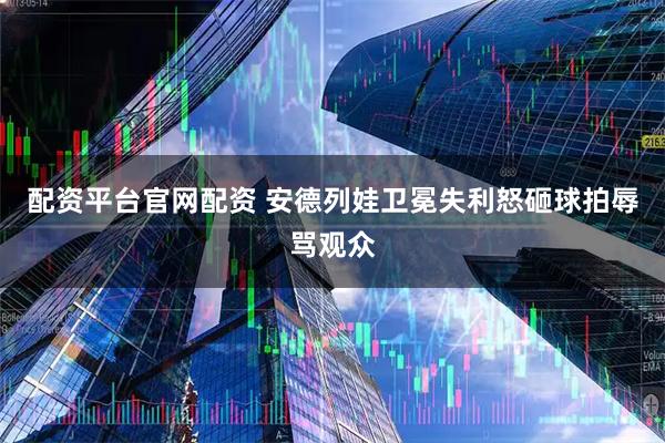 配资平台官网配资 安德列娃卫冕失利怒砸球拍辱骂观众