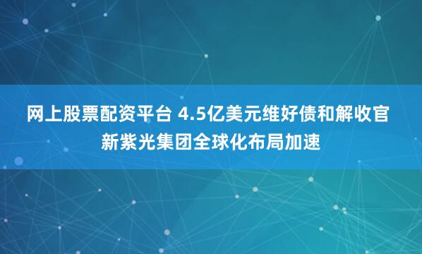 网上股票配资平台 4.5亿美元维好债和解收官 新紫光集团全球化布局加速