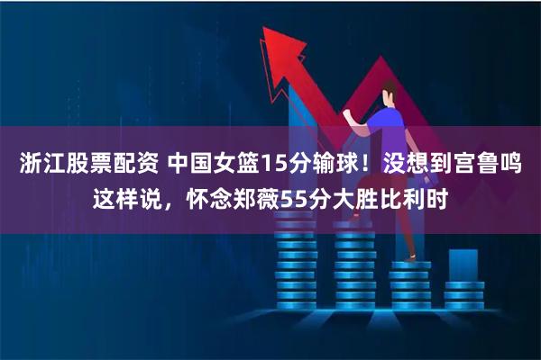 浙江股票配资 中国女篮15分输球！没想到宫鲁鸣这样说，怀念郑薇55分大胜比利时